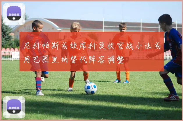 尼科帕斯或缺席科莫收官战小法或用巴图里纳替代阵容调整