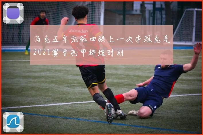 马竞五年无冠回顾上一次夺冠竟是2021赛季西甲辉煌时刻