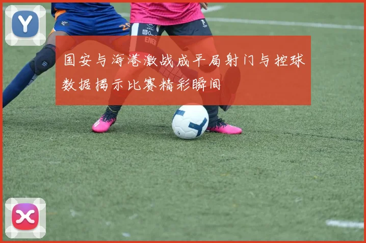 国安与海港激战成平局射门与控球数据揭示比赛精彩瞬间