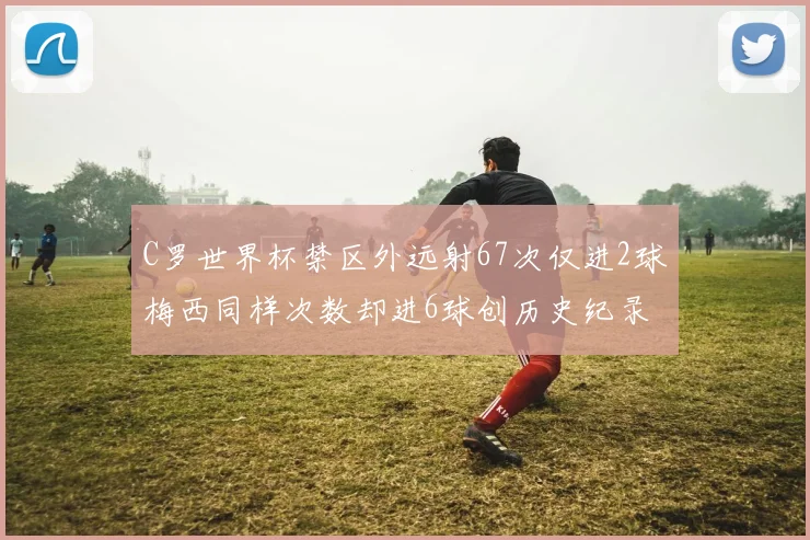 C罗世界杯禁区外远射67次仅进2球梅西同样次数却进6球创历史纪录
