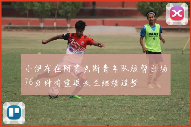 小伊布在阿贾克斯青年队短暂出场76分钟将重返米兰继续追梦