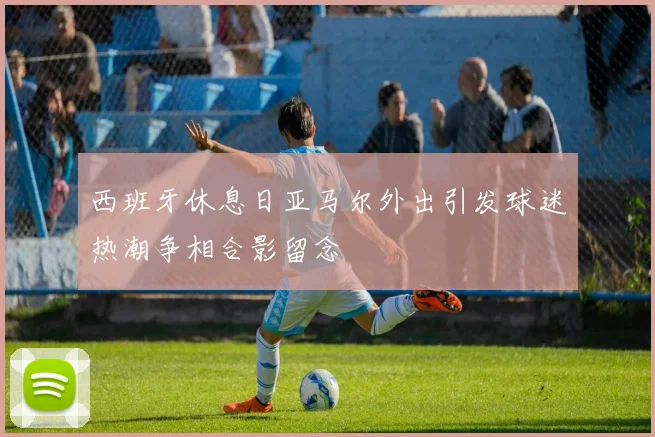 西班牙休息日亚马尔外出引发球迷热潮争相合影留念