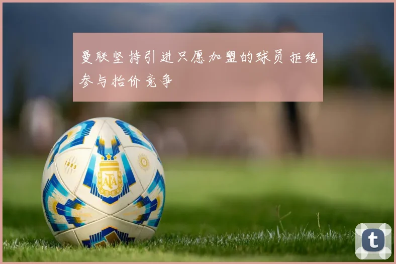 曼联坚持引进只愿加盟的球员拒绝参与抬价竞争