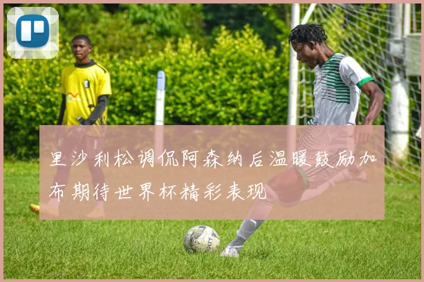 里沙利松调侃阿森纳后温暖鼓励加布期待世界杯精彩表现