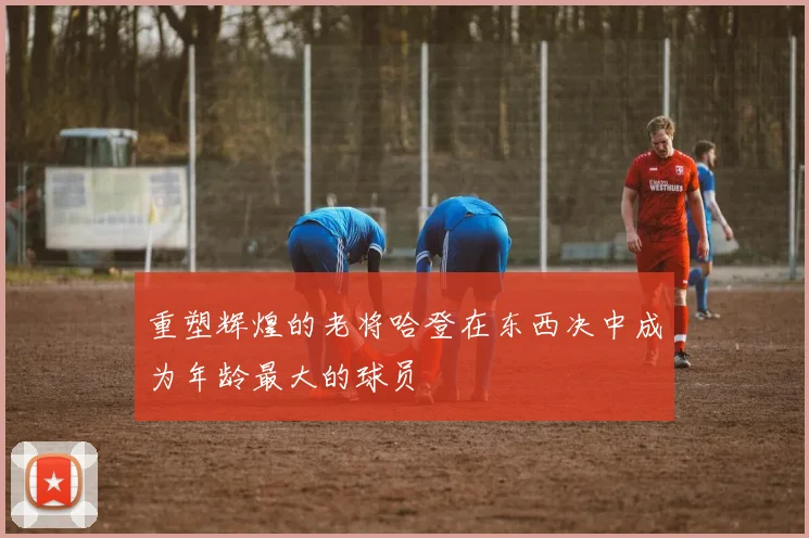 重塑辉煌的老将哈登在东西决中成为年龄最大的球员