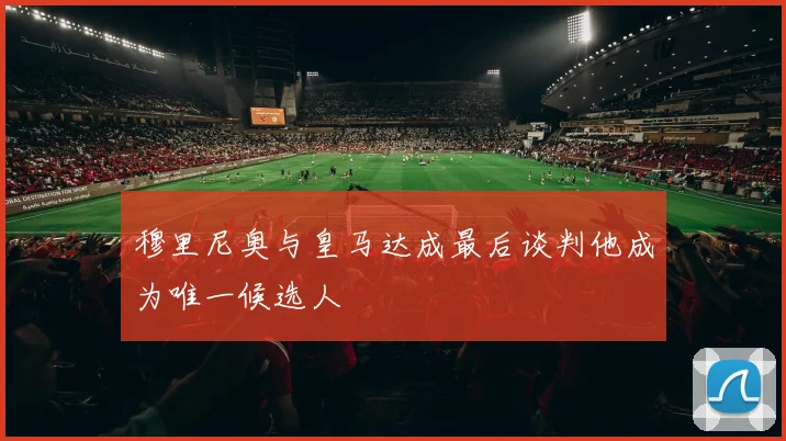 穆里尼奥与皇马达成最后谈判他成为唯一候选人
