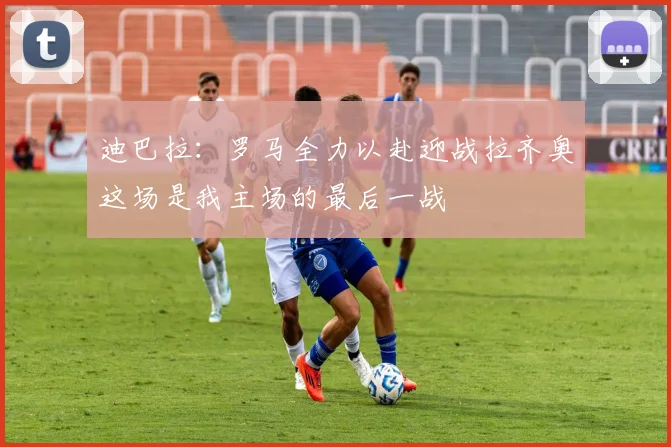 迪巴拉：罗马全力以赴迎战拉齐奥这场是我主场的最后一战