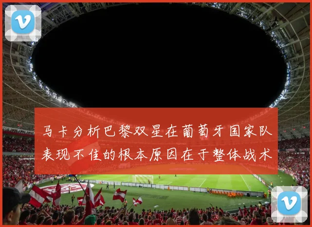 马卡分析巴黎双星在葡萄牙国家队表现不佳的根本原因在于整体战术体系问题