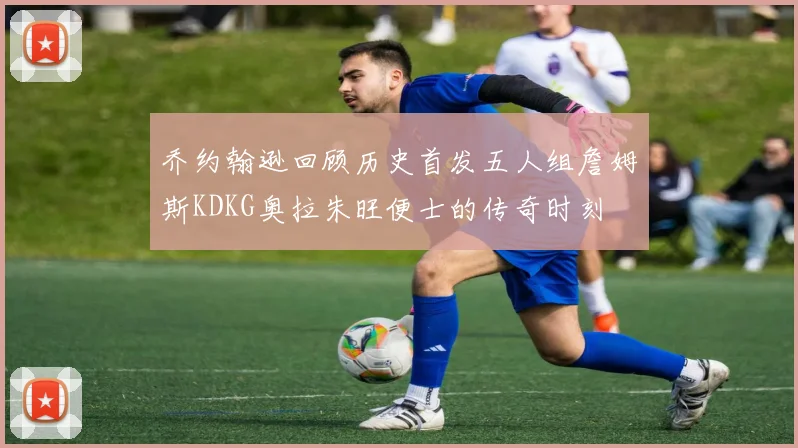 乔约翰逊回顾历史首发五人组詹姆斯KDKG奥拉朱旺便士的传奇时刻