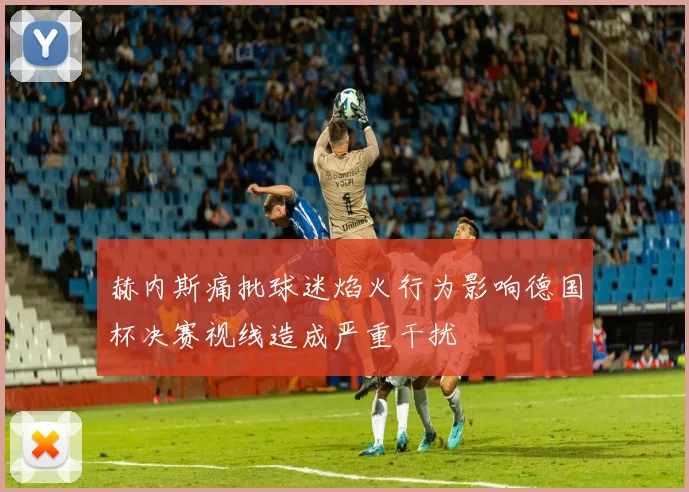 赫内斯痛批球迷焰火行为影响德国杯决赛视线造成严重干扰